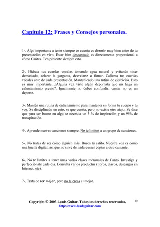 Copyright © 2003 Leads Guitar. Todos los derechos reservados.
http://www.leadsguitar.com
39
Capítulo 12: Frases y Consejos personales.
1-. Algo importante a tener siempre en cuenta es dormir muy bien antes de tu
presentación en vivo. Estar bien descansado es directamente proporcional a
cómo Cantes. Ten presente siempre esto.
2-. Hidrata tus cuerdas vocales tomando agua natural y evitando toser
demasiado, aclarar la garganta, desvelarte o fumar. Calienta tus cuerdas
vocales ante de cada presentación. Manteniendo una rutina de ejercicios. Esto
es muy importante, ¿Alguna vez viste algún deportista que no haga un
calentamiento previo?. Igualmente no debes confundir: cantar no es un
deporte.
3-. Mantén una rutina de entrenamiento para mantener en forma tu cuerpo y tu
voz. Se disciplinado en esto, se que cuesta, pero no existe otro atajo. Se dice
que para ser bueno en algo se necesita un 5 % de inspiración y un 95% de
transpiración.
4-. Aprende nuevas canciones siempre. No te limites a un grupo de canciones.
5-. No trates de ser como alguien más. Busca tu estilo. Nuestra voz es como
una huella digital, así que no sirve de nada querer copiar a otro cantante.
6-. No te limites a tener unas varias clases mensuales de Canto. Investiga y
perfecciónate cada día. Consulta varios productos (libros, discos, descargas en
Internet, etc).
7-. Trata de ser mejor, pero no te creas el mejor.
 