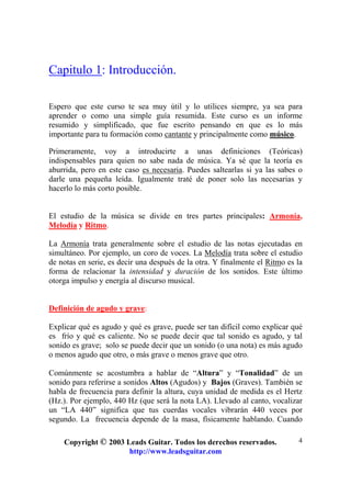 Copyright © 2003 Leads Guitar. Todos los derechos reservados.
http://www.leadsguitar.com
4
Capitulo 1: Introducción.
Espero que este curso te sea muy útil y lo utilices siempre, ya sea para
aprender o como una simple guía resumida. Este curso es un informe
resumido y simplificado, que fue escrito pensando en que es lo más
importante para tu formación como cantante y principalmente como músico.
Primeramente, voy a introducirte a unas definiciones (Teóricas)
indispensables para quien no sabe nada de música. Ya sé que la teoría es
aburrida, pero en este caso es necesaria. Puedes saltearlas si ya las sabes o
darle una pequeña leída. Igualmente traté de poner solo las necesarias y
hacerlo lo más corto posible.
El estudio de la música se divide en tres partes principales: Armonía,
Melodía y Ritmo.
La Armonía trata generalmente sobre el estudio de las notas ejecutadas en
simultáneo. Por ejemplo, un coro de voces. La Melodía trata sobre el estudio
de notas en serie, es decir una después de la otra. Y finalmente el Ritmo es la
forma de relacionar la intensidad y duración de los sonidos. Este último
otorga impulso y energía al discurso musical.
Definición de agudo y grave:
Explicar qué es agudo y qué es grave, puede ser tan difícil como explicar qué
es frío y qué es caliente. No se puede decir que tal sonido es agudo, y tal
sonido es grave; solo se puede decir que un sonido (o una nota) es más agudo
o menos agudo que otro, o más grave o menos grave que otro.
Comúnmente se acostumbra a hablar de “Altura” y “Tonalidad” de un
sonido para referirse a sonidos Altos (Agudos) y Bajos (Graves). También se
habla de frecuencia para definir la altura, cuya unidad de medida es el Hertz
(Hz.). Por ejemplo, 440 Hz (que será la nota LA). Llevado al canto, vocalizar
un “LA 440” significa que tus cuerdas vocales vibrarán 440 veces por
segundo. La frecuencia depende de la masa, físicamente hablando. Cuando
 