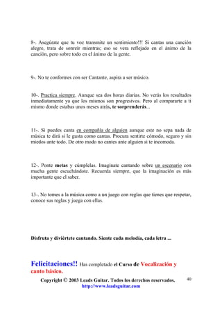 Copyright © 2003 Leads Guitar. Todos los derechos reservados.
http://www.leadsguitar.com
40
8-. Asegúrate que tu voz transmite un sentimiento!!! Si cantas una canción
alegre, trata de sonreír mientras; eso se vera reflejado en el ánimo de la
canción, pero sobre todo en el ánimo de la gente.
9-. No te conformes con ser Cantante, aspira a ser músico.
10-. Practica siempre. Aunque sea dos horas diarias. No verás los resultados
inmediatamente ya que los mismos son progresivos. Pero al compararte a ti
mismo donde estabas unos meses atrás, te sorprenderás...
11-. Si puedes canta en compañía de alguien aunque este no sepa nada de
música te dirá si le gusta como cantas. Procura sentirte cómodo, seguro y sin
miedos ante todo. De otro modo no cantes ante alguien si te incomoda.
12-. Ponte metas y cúmplelas. Imagínate cantando sobre un escenario con
mucha gente escuchándote. Recuerda siempre, que la imaginación es más
importante que el saber.
13-. No tomes a la música como a un juego con reglas que tienes que respetar,
conoce sus reglas y juega con ellas.
Disfruta y diviértete cantando. Siente cada melodía, cada letra ...
Felicitaciones!! Has completado el Curso de Vocalización y
canto básico.
 