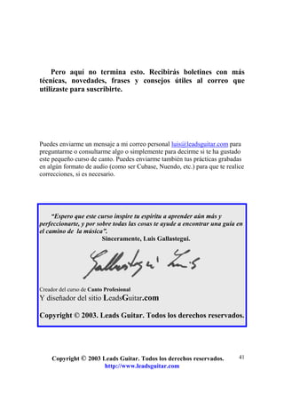 Copyright © 2003 Leads Guitar. Todos los derechos reservados.
http://www.leadsguitar.com
41
Pero aquí no termina esto. Recibirás boletines con más
técnicas, novedades, frases y consejos útiles al correo que
utilizaste para suscribirte.
Puedes enviarme un mensaje a mi correo personal luis@leadsguitar.com para
preguntarme o consultarme algo o simplemente para decirme si te ha gustado
este pequeño curso de canto. Puedes enviarme también tus prácticas grabadas
en algún formato de audio (como ser Cubase, Nuendo, etc.) para que te realice
correcciones, si es necesario.
“Espero que este curso inspire tu espíritu a aprender aún más y
perfeccionarte, y por sobre todas las cosas te ayude a encontrar una guía en
el camino de la música”.
Sinceramente, Luis Gallastegui.
Creador del curso de Canto Profesional
Y diseñador del sitio LeadsGuitar.com
Copyright © 2003. Leads Guitar. Todos los derechos reservados.
 