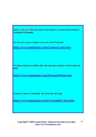 Copyright © 2003 Leads Guitar. Todos los derechos reservados.
http://www.leadsguitar.com
42
Estás a solo un click de conocer las técnicas y secretos de los mejores
vocalistas del mundo.
Haz clic aquí si quieres adquirir el curso de Canto Profesional
http://www.leadsguitar.com/CompraCanto.htm
No tienes tarjeta de crédito. Haz clic aquí para conocer otras formas de
pago
http://www.leadsguitar.com/FormasDePago.htm
Si quieres saber el contenido del curso haz clic aquí
http://www.leadsguitar.com/ContenidosCanto.htm
 