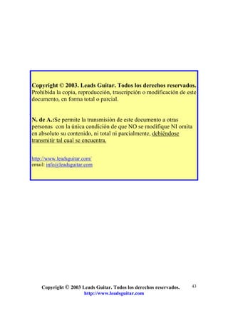 Copyright © 2003 Leads Guitar. Todos los derechos reservados.
http://www.leadsguitar.com
43
Copyright © 2003. Leads Guitar. Todos los derechos reservados.
Prohibida la copia, reproducción, trascripción o modificación de este
documento, en forma total o parcial.
N. de A.:Se permite la transmisión de este documento a otras
personas con la única condición de que NO se modifique NI omita
en absoluto su contenido, ni total ni parcialmente, debiéndose
transmitir tal cual se encuentra.
http://www.leadsguitar.com/
email: info@leadsguitar.com
 