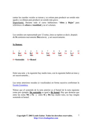 Copyright © 2003 Leads Guitar. Todos los derechos reservados.
http://www.leadsguitar.com
5
cantas las cuerdas vocales se tensan y se estiran para producir un sonido más
agudo y se dilatan para producir un sonido más grave.
Importante: Durante todo el curso hablaremos “Altos y Bajos” para
referirnos a la altura o tonalidad y no al volumen.
Los sonidos son representado por 12 notas, éstos se repiten es decir, después
de Si comienza nuevamente Do(octava), y así sucesivamente.
Se llaman:
1 2 3 4 5 6 7 8 9 10 11 12
Do Do# Re Re# Mi Fa Fa# Sol Sol# La La # Si
R eb Mib Solb Lab Sib
# =Sostenido b =Bemol
Entre una nota y la siguiente hay medio tono, con la siguiente habrá un tono y
así sucesivamente...
Las notas anteriores tocadas (o vocalizadas) en forma sucesiva conforman la
Escala Cromática.
Nótese que el sostenido de la nota anterior es el bemol de la nota siguiente
como por ejemplo: Do sostenido es igual a Re bemol. Hay que destacar que
entre las notas Mi y Fa y entre Si y Do hay medio tono, no hay ningún
sostenido ni bemol.
 