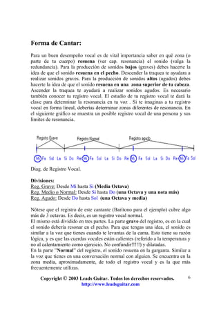 Copyright © 2003 Leads Guitar. Todos los derechos reservados.
http://www.leadsguitar.com
6
Forma de Cantar:
Para un buen desempeño vocal es de vital importancia saber en qué zona (o
parte de tu cuerpo) resuena (ver cap. resonancia) el sonido (valga la
redundancia). Para la producción de sonidos bajos (graves) debes hacerte la
idea de que el sonido resuena en el pecho. Descender la traquea te ayudara a
realizar sonidos graves. Para la producción de sonidos altos (agudos) debes
hacerte la idea de que el sonido resuena en una zona superior de tu cabeza.
Ascender la traquea te ayudará a realizar sonidos agudos. Es necesario
también conocer tu registro vocal. El estudio de tu registro vocal te dará la
clave para determinar la resonancia en tu voz . Si te imaginas a tu registro
vocal en forma lineal, deberías determinar zonas diferentes de resonancia. En
el siguiente gráfico se muestra un posible registro vocal de una persona y sus
límites de resonancia.
Diag. de Registro Vocal.
Divisiones:
Reg. Grave: Desde Mi hasta Si (Media Octava)
Reg. Medio o Normal: Desde Si hasta Do (una Octava y una nota más)
Reg. Agudo: Desde Do hasta Sol (una Octava y media)
Nótese que el registro de este cantante (Barítono para el ejemplo) cubre algo
más de 3 octavas. Es decir, es un registro vocal normal.
El mismo está dividido en tres partes. La parte grave del registro, es en la cual
el sonido debería resonar en el pecho. Para que tengas una idea, el sonido es
similar a la voz que tienes cuando te levantas de la cama. Esto tiene su razón
lógica, y es que las cuerdas vocales están calientes (referido a la temperatura y
no al calentamiento como ejercicio. No confundir!!!!!) y dilatadas.
En la parte ”Normal” del registro, el sonido resuena en la garganta. Similar a
la voz que tienes en una conversación normal con alguien. Se encuentra en la
zona media, aproximadamente, de todo el registro vocal y es la que más
frecuentemente utilizas.
 