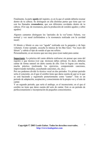 Copyright © 2003 Leads Guitar. Todos los derechos reservados.
http://www.leadsguitar.com
7
Finalmente, la parte aguda del registro, es en la que el sonido debería resonar
dentro de tu cabeza. Se distinguen en ella distintas partes que tiene que ver
con los llamados resonadores, que son diferentes cavidades dentro de tu
cabeza. (Ver cap. de resonancia, para la producción de sonidos agudos y sobre
agudos)
Algunos cantantes distinguen los “periodos de la voz”como: Falsete, voz
normal y voz nasal (refiriéndose a la resonancia realizada con la cavidad
nasal)
El falseto o falsete es una voz “aguda” realizada con la garganta y de bajo
volumen. Como ejemplo, escucha la música de los Bee Gees: “los reyes del
falsete” y sabrás el tipo de sonido al que me refiero.
Personalmente, es un recurso que uso muy poco (casi nada) para cantar.
Importante: La práctica del canto debería realizarse sin pensar que zona del
registro o que técnica (ver cap. técnicas) debes utilizar. Es decir, deberías
cantar de forma natural sin darte cuenta de ello. Esto lo logras con mucha,
mucha práctica (realizando los ejercicios, componiendo canciones,
improvisando melodías, escuchando canciones, etc, etc.).
Por eso podemos dividir la técnica vocal en dos periodos. Un primer periodo
sería el conciente, en el que el cerebro tiene que darse cuenta de qué es lo que
se está haciendo y registrarlo posteriormente como “cantar”. Este es un
periodo de adaptación, aceptación y conocimiento de la propia voz y el arte de
cantar.
Y un segundo periodo, que sería el análogo, es el inconsciente; en el que el
cerebro no tiene que darse cuenta del acto de cantar. Este es un periodo de
perfeccionamiento e incorporación de pequeños conocimientos.
 