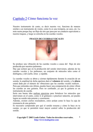 Copyright © 2003 Leads Guitar. Todos los derechos reservados.
http://www.leadsguitar.com
8
Capítulo 2 Cómo funciona la voz
Nuestro instrumento de canto, es decir nuestra voz, funciona de manera
similar a un instrumento de viento, como lo es una trompeta, un saxo, etc. La
nota suena porque hay un flujo de aire que pasa por un conducto equivalente a
nuestra traquea, y luego se estrecha en las cuerdas vocales.
IMAGEN DE CUERDAS VOCALES
Se produce una vibración de las cuerdas vocales a causa del flujo de aire
producido por nuestros pulmones.
Hay que aclarar que en la producción del sonido intervienen, además de las
cuerdas vocales y los pulmones, un conjunto de músculos tales como el
diafragma, y del cuello, tórax y espalda.
La cuerdas vocales se abren y cierran rápidamente durante la creación de un
sonido; la amplitud de dicha apertura dará el volumen del sonido, y la altura
estará dada por el número de vibraciones que las cuerdas vocales realicen .
Para que entiendas esto último, puedes hacer una comparación de cómo vibran
las cuerdas en una guitarra. Pero no confundir, ya que la guitarra es un
instrumento de cuerda.
Sería una buena idea realizar ejercicios para fortalecer los músculos que
intervienen en el canto, como ir al gimnasio o practicar natación, así puedes
lograr un sonido más potente y consistente.
Además, existen ciertos resonadores, estos actúan como lo hace la caja de
resonancia de una guitarra.
Es necesario comprender por qué el sonido resuena y cómo lo hace en tu
cuerpo, ya que te permitirá tener mayor control sobre la producción del
sonido.
 