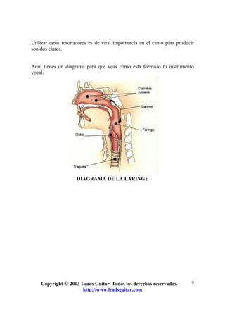 Copyright © 2003 Leads Guitar. Todos los derechos reservados.
http://www.leadsguitar.com
9
Utilizar estos resonadores es de vital importancia en el canto para producir
sonidos claros.
Aquí tienes un diagrama para que veas cómo está formado tu instrumento
vocal.
DIAGRAMA DE LA LARINGE
 