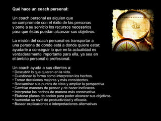 <ul><li>Qué hace un coach personal: </li></ul><ul><li>Un coach personal es alguien que  </li></ul><ul><li>se compromete co...