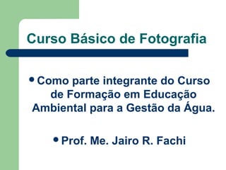 Curso Básico de Fotografia

Como parte integrante do Curso
  de Formação em Educação
Ambiental para a Gestão da Água.

   Prof.   Me. Jairo R. Fachi
 