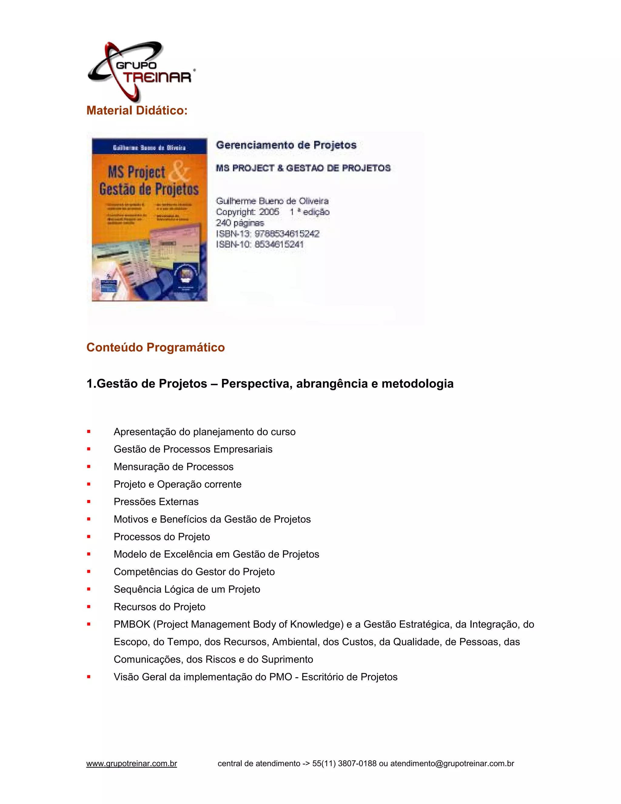 Material Didático:




Conteúdo Programático

1.Gestão de Projetos – Perspectiva, abrangência e metodologia


     Apresentação do planejamento do curso
     Gestão de Processos Empresariais
     Mensuração de Processos
     Projeto e Operação corrente
     Pressões Externas
     Motivos e Benefícios da Gestão de Projetos
     Processos do Projeto
     Modelo de Excelência em Gestão de Projetos
     Competências do Gestor do Projeto
     Sequência Lógica de um Projeto
     Recursos do Projeto
     PMBOK (Project Management Body of Knowledge) e a Gestão Estratégica, da Integração, do
      Escopo, do Tempo, dos Recursos, Ambiental, dos Custos, da Qualidade, de Pessoas, das
      Comunicações, dos Riscos e do Suprimento
     Visão Geral da implementação do PMO - Escritório de Projetos




www.grupotreinar.com.br      central de atendimento -> 55(11) 3807-0188 ou atendimento@grupotreinar.com.br
 