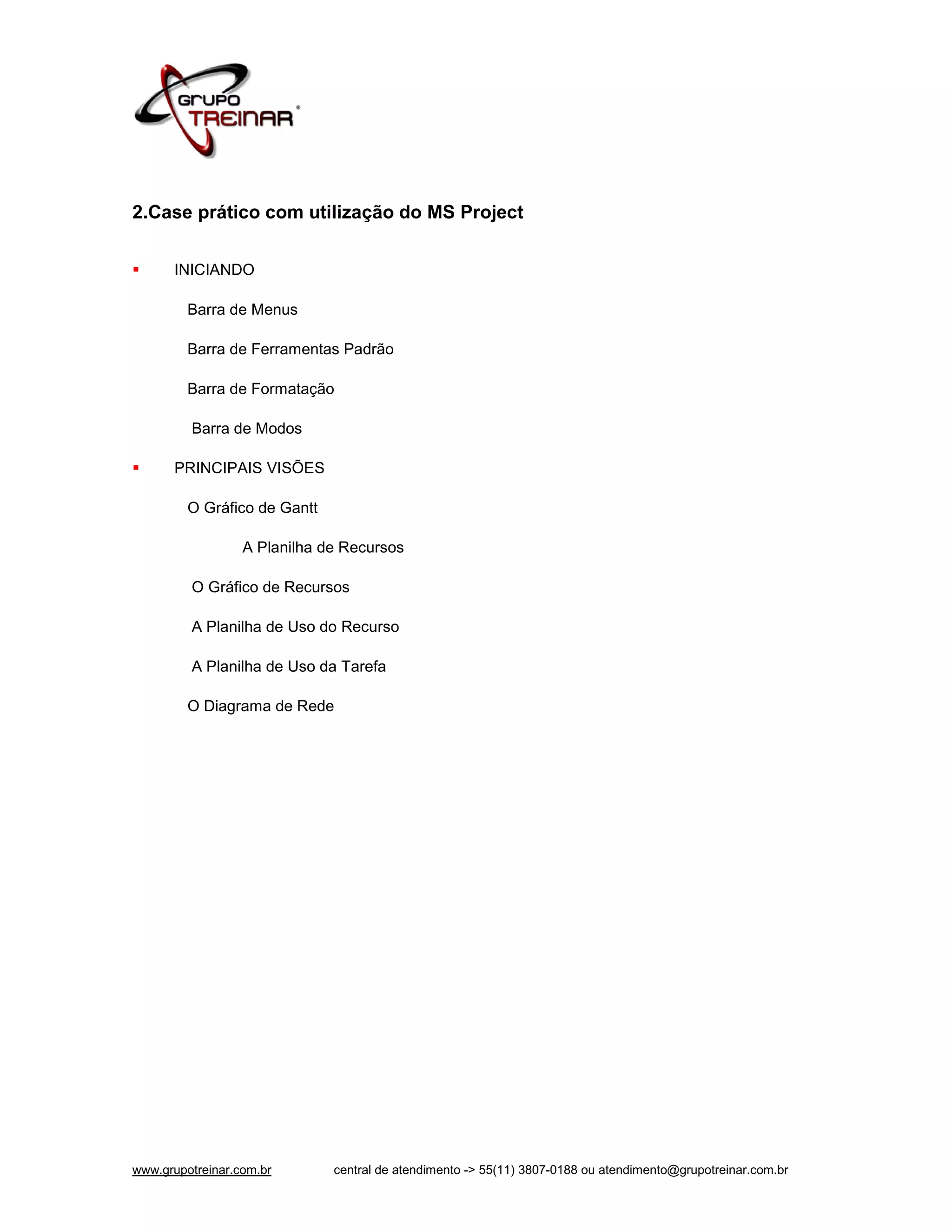 2.Case prático com utilização do MS Project


     INICIANDO

         Barra de Menus

         Barra de Ferramentas Padrão

         Barra de Formatação

         Barra de Modos

     PRINCIPAIS VISÕES

         O Gráfico de Gantt

                  A Planilha de Recursos

         O Gráfico de Recursos

         A Planilha de Uso do Recurso

         A Planilha de Uso da Tarefa

         O Diagrama de Rede




www.grupotreinar.com.br       central de atendimento -> 55(11) 3807-0188 ou atendimento@grupotreinar.com.br
 