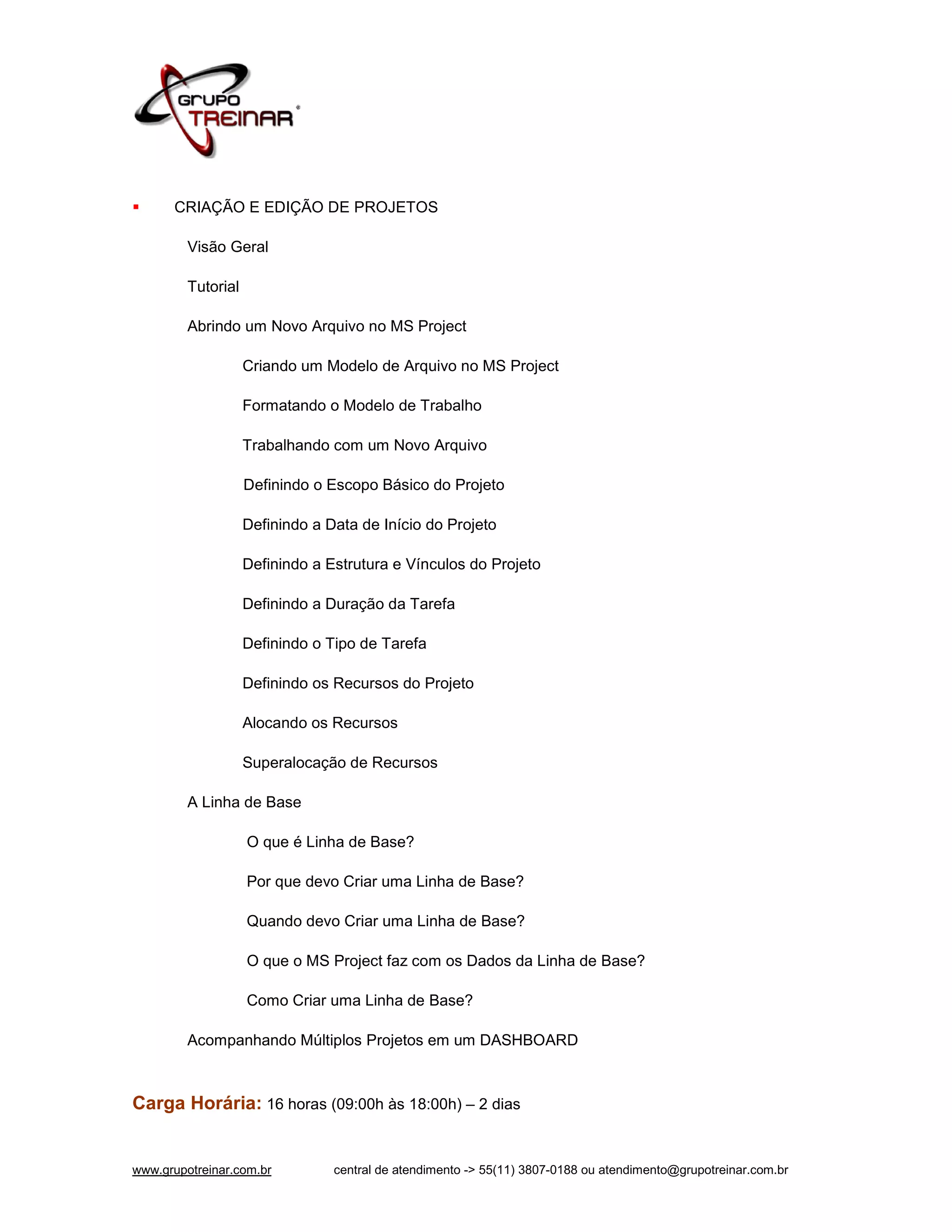      CRIAÇÃO E EDIÇÃO DE PROJETOS

         Visão Geral

         Tutorial

         Abrindo um Novo Arquivo no MS Project

                    Criando um Modelo de Arquivo no MS Project

                    Formatando o Modelo de Trabalho

                    Trabalhando com um Novo Arquivo

                    Definindo o Escopo Básico do Projeto

                    Definindo a Data de Início do Projeto

                    Definindo a Estrutura e Vínculos do Projeto

                    Definindo a Duração da Tarefa

                    Definindo o Tipo de Tarefa

                    Definindo os Recursos do Projeto

                    Alocando os Recursos

                    Superalocação de Recursos

         A Linha de Base

                    O que é Linha de Base?

                    Por que devo Criar uma Linha de Base?

                    Quando devo Criar uma Linha de Base?

                    O que o MS Project faz com os Dados da Linha de Base?

                    Como Criar uma Linha de Base?

         Acompanhando Múltiplos Projetos em um DASHBOARD



Carga Horária: 16 horas (09:00h às 18:00h) – 2 dias


www.grupotreinar.com.br          central de atendimento -> 55(11) 3807-0188 ou atendimento@grupotreinar.com.br
 
