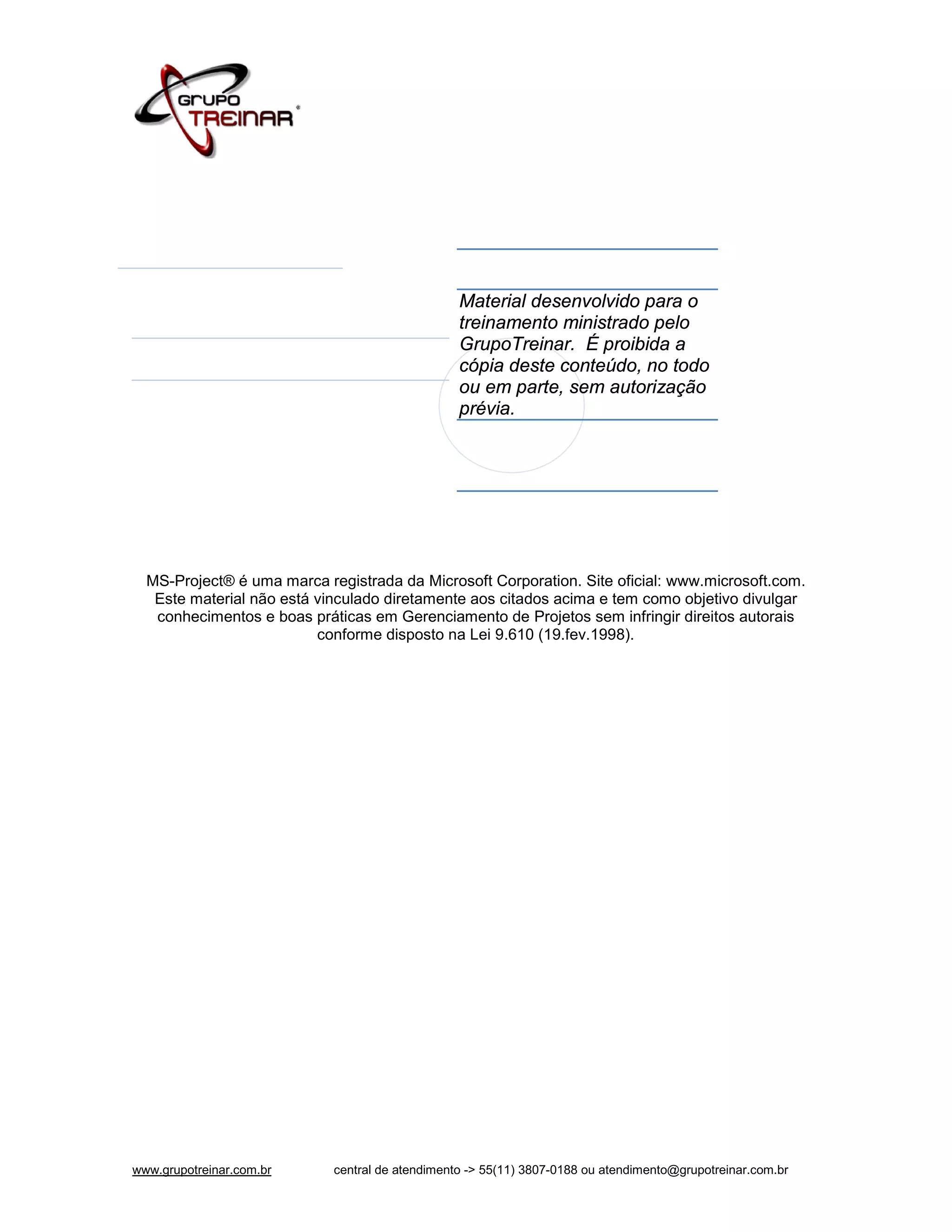 Material desenvolvido para o
                                                 treinamento ministrado pelo
                                                 GrupoTreinar. É proibida a
                                                 cópia deste conteúdo, no todo
                                                 ou em parte, sem autorização
                                                 prévia.




  MS-Project® é uma marca registrada da Microsoft Corporation. Site oficial: www.microsoft.com.
   Este material não está vinculado diretamente aos citados acima e tem como objetivo divulgar
   conhecimentos e boas práticas em Gerenciamento de Projetos sem infringir direitos autorais
                          conforme disposto na Lei 9.610 (19.fev.1998).




www.grupotreinar.com.br     central de atendimento -> 55(11) 3807-0188 ou atendimento@grupotreinar.com.br
 