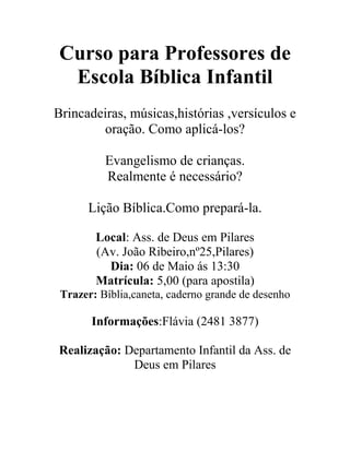 Curso para Professores de
Escola Bíblica Infantil
Brincadeiras, músicas,histórias ,versículos e
oração. Como aplicá-los?
Evangelismo de crianças.
Realmente é necessário?
Lição Bíblica.Como prepará-la.
Local: Ass. de Deus em Pilares
(Av. João Ribeiro,nº25,Pilares)
Dia: 06 de Maio ás 13:30
Matrícula: 5,00 (para apostila)
Trazer: Bíblia,caneta, caderno grande de desenho
Informações:Flávia (2481 3877)
Realização: Departamento Infantil da Ass. de
Deus em Pilares
 