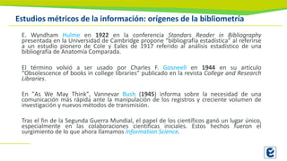 Estudios métricos de la información: orígenes de la bibliometría
E. Wyndham Hulme en 1922 en la conferencia Standars Reader in Bibliography
presentada en la Universidad de Cambridge propone “bibliografía estadística” al referirse
a un estudio pionero de Cole y Eales de 1917 referido al análisis estadístico de una
bibliografía de Anatomía Comparada.
El término volvió a ser usado por Charles F. Gosneell en 1944 en su artículo
“Obsolescence of books in college libraries” publicado en la revista College and Research
Libraries.
En "As We May Think", Vannevar Bush (1945) informa sobre la necesidad de una
comunicación más rápida ante la manipulación de los registros y creciente volumen de
investigación y nuevos métodos de transmisión.
Tras el fin de la Segunda Guerra Mundial, el papel de los científicos ganó un lugar único,
especialmente en las colaboraciones científicas iniciales. Estos hechos fueron el
surgimiento de lo que ahora llamamos Information Science.
 
