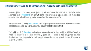 Estudios métricos de la información: orígenes de la bibliometría
Lawani (1981) y Sengupta (1992): el término bibliometría habría sido
acuñado por Pritchard en 1969 para referirse a la aplicación de métodos
estadísticos a los libros y a otros medios de comunicación.
Para Fonseca (1973) Paul Otlet utilizó por primera vez este término varias
décadas antes en su obra Traité de documentation de 1934.
En 1989, en B.C. Brookes reflexiona sobre el uso de los prefijos Biblio-Ciencio-
Infor- asociados a la raíz metría y para ello acude a los orígenes de las
disciplinas que propiciaron el surgimiento de estos términos en Europa y
Estados Unidos.
 