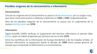 Posibles orígenes de la cienciometría e informetría
Cienciometría:
Uno de los orígenes de la Cienciometría se asocia a la Naukometriya, por su origen ruso,
que tiene como precursores a Dobrovy y Nalimov en 1966 y 1969, respectivamente.
Otro de los posibles orígenes de la cienciometría se asocia con el surgimiento de la
revista Scientometrics en 1978.
Informetría:
Tague-Sutcliffe (1992) atribuye el surgimiento del término informetría al alemán Otto
Nacke, quién lo habría propuesto por primera vez en el año 1979.
Entre los científicos de la información de Europa Occidental y de los Estados Unidos, el
término informetría se popularizó desde la década de 1990 como campo general de
estudio que comprende la bibliometría y la cienciometría.
 