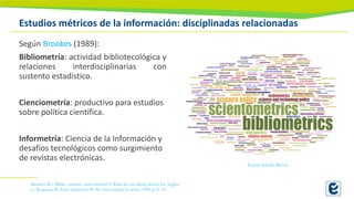 Estudios métricos de la información: disciplinadas relacionadas
Según Brookes (1989):
Bibliometría: actividad bibliotecológica y
relaciones interdisciplinarias con
sustento estadístico.
Cienciometría: productivo para estudios
sobre política científica.
Informetría: Ciencia de la Información y
desafíos tecnológicos como surgimiento
de revistas electrónicas.
Fuente: Scholar Mirrors
Brookes, B.C. Biblio-, sciento-, infor-metrics??? What are we talking about? En: Egghe,
L.; Rousseau, R. (Eds.) Informetrics 89/90. Ams terdam: El sevier, 1990. p.31- 43.
 