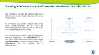 Sociología de la ciencia y la información: cienciometría e informetría
Los objetos de estudio de estas disciplinas se
definen por las ciencias a las que sirven de
instrumento.
Es indudable que existe solapamiento entre
ellas, principalmente en el flujo del
conocimiento/información y en los métodos
y modelos matemáticos afines.
Cada disciplina una tiene su propio objeto de
estudio específico: la Bibliometría es la
disciplina instrumental de la bibliotecología,
la Cienciometría lo es de la Cienciología, y la
Informetría, de las Ciencias de la
Información.
 