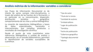 Análisis métrico de la información: variables a considerar
Los Flujos de Información Documental es de
interés de varios campos inter-disciplinarios, a
través del análisis de las fuentes de in formación, y
en particular en su concentración, dispersión,
distribución temática y geográfica,
comportamiento de las citas y control bibliográfico.
La creación de repositorios bibliográficos y bases
de datos especializadas, nacionales e
internacionales que compilan productos y
resultados de investigación científica.
Desde el punto de vista cuantitativo estas
referencias bibliográficas o unidad de análisis y
observación, en un estudio bibliométrico, permiten
la identificación de variables susceptibles de
cuantificar.
° Tipo de autor
° Título de la revista
° Cantidad de autores
° Entidad editora
° Lugar de publicación
° Temática
° Fecha de publicación
° Cobertura geográfica
° Tipología documental
° Idioma
 