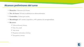 Alcances preliminares del curso
• Duración: 4 Sesiones de 4 horas.
• Nro. de horas: 16 horas académicas en videoconferencia.
• Contenidos: 2 temas por sesión.
• Metodología: 60% teórico expositivo y 40% práctica de autoaprendizaje.
• Recursos:
✓ Videoconferencia, láminas
✓ Chat, foro, email
✓ Aula virtual
✓ Programas informáticos desktop
✓ Navegadores, internet
 