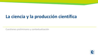La ciencia y la producción científica
Cuestiones preliminares y contextualización
 