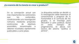 ¿La esencia de la ciencia es crear o producir?
En su concepción actual son
más importantes los continentes
que los contenidos,
condicionando una investigación
rutinaria mediante proyectos
continuistas de objetivos
previsibles, encaminados a
obtener resultados rápidamente
publicables a corto plazo.
La disyuntiva estriba en decidir si
la investigación debe favorecer el
conocimiento y progreso de la
humanidad o el currículo de los
grupos; si se investiga para
descubrir o para publicar. Quizá
en estos tiempos de
pragmatismo, se abusa con
exceso del axioma “publica o
perece“.
 