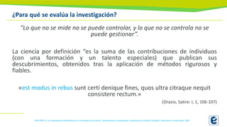 ¿Para qué se evalúa la investigación?
“Lo que no se mide no se puede controlar, y lo que no se controla no se
puede gestionar”.
La ciencia por definición “es la suma de las contribuciones de individuos
(con una formación y un talento especiales) que publican sus
descubrimientos, obtenidos tras la aplicación de métodos rigurosos y
fiables.
«est modus in rebus sunt certi denique fines, quos ultra citraque nequit
consistere rectum.»
(Orazio, Satire: I, 1, 106-107)
MALTRÁS, B. Los indicadores bibliométricos en el estudio de la ciencia : fundamentos conceptuales y aplicación en política científica. Salamanca: Universidad, 1996
 