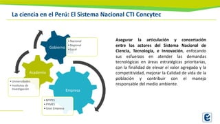 La ciencia en el Perú: El Sistema Nacional CTI Concytec
Empresa
•MYPES
•PYMES
•Gran Empresa
Academia
•Universidades
•Institutos de
Investigación
Gobierno
•Nacional
•Regional
•Local
Asegurar la articulación y concertación
entre los actores del Sistema Nacional de
Ciencia, Tecnología, e Innovación, enfocando
sus esfuerzos en atender las demandas
tecnológicas en áreas estratégicas prioritarias,
con la finalidad de elevar el valor agregado y la
competitividad, mejorar la Calidad de vida de la
población y contribuir con el manejo
responsable del medio ambiente.
 