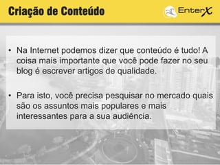 Criação de Conteúdo
• Na Internet podemos dizer que conteúdo é tudo! A
coisa mais importante que você pode fazer no seu
blog é escrever artigos de qualidade.
• Para isto, você precisa pesquisar no mercado quais
são os assuntos mais populares e mais
interessantes para a sua audiência.
 