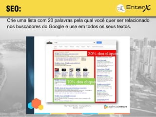 Crie uma lista com 20 palavras pela qual você quer ser relacionado
nos buscadores do Google e use em todos os seus textos.
SEO:
 