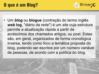O que é um Blog?
• Um blog ou blogue (contração do termo inglês
web log, "diário da rede") é um site cuja estrutura
permite a atualização rápida a partir de
acréscimos dos chamados artigos, ou post. Estes
são, em geral, organizados de forma cronológica
inversa, tendo como foco a temática proposta do
blog, podendo ser escritos por um número variável
de pessoas, de acordo com a política do blog.
 