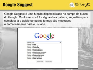 Google Suggest é uma função disponibilizada no campo de busca
do Google. Conforme você for digitando a palavra, sugestões para
completa-la e adicionar outros termos são mostrados
automaticamente para o usuário.
Google Suggest
 