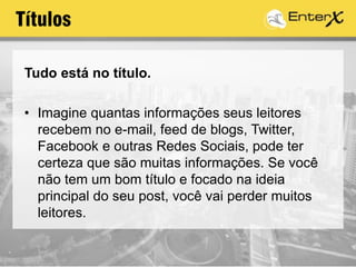 Tudo está no título.
• Imagine quantas informações seus leitores
recebem no e-mail, feed de blogs, Twitter,
Facebook e outras Redes Sociais, pode ter
certeza que são muitas informações. Se você
não tem um bom título e focado na ideia
principal do seu post, você vai perder muitos
leitores.
Títulos
 