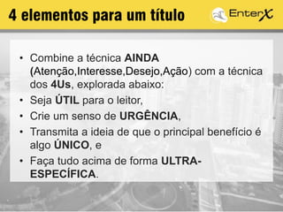 4 elementos para um título
• Combine a técnica AINDA
(Atenção,Interesse,Desejo,Ação) com a técnica
dos 4Us, explorada abaixo:
• Seja ÚTIL para o leitor,
• Crie um senso de URGÊNCIA,
• Transmita a ideia de que o principal benefício é
algo ÚNICO, e
• Faça tudo acima de forma ULTRA-
ESPECÍFICA.
 