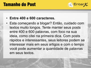 Tamanho do Post
• Entre 400 e 600 caracteres.
• Esta começando a blogar? Então, cuidado com
textos muito longos. Tente manter seus posts
entre 400 e 600 palavras, com foco na sua
ideia, como citei na primeira dica. Com posts
rápidos e interessantes, seus leitores podem se
interessar mais em seus artigos e com o tempo
você pode aumentar a quantidade de palavras
em seus textos.
 