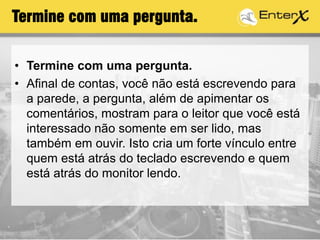 Termine com uma pergunta.
• Termine com uma pergunta.
• Afinal de contas, você não está escrevendo para
a parede, a pergunta, além de apimentar os
comentários, mostram para o leitor que você está
interessado não somente em ser lido, mas
também em ouvir. Isto cria um forte vínculo entre
quem está atrás do teclado escrevendo e quem
está atrás do monitor lendo.
 