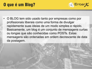 • O BLOG tem sido usado tanto por empresas como por
profissionais liberais como uma forma de divulgar
rapidamente suas ideias de um modo simples e rápido.
Basicamente, um blog é um conjunto de mensagens curtas
ou longas que são conhecidas como POSTs. Estas
mensagens são ordenadas em ordem decrescente de data
da postagem.
O que é um Blog?
 