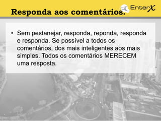 Responda aos comentários.
• Sem pestanejar, responda, reponda, responda
e responda. Se possível a todos os
comentários, dos mais inteligentes aos mais
simples. Todos os comentários MERECEM
uma resposta.
 