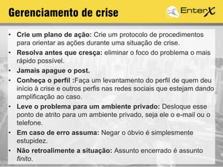 Gerenciamento de crise
• Crie um plano de ação: Crie um protocolo de procedimentos
para orientar as ações durante uma situação de crise.
• Resolva antes que cresça: eliminar o foco do problema o mais
rápido possível.
• Jamais apague o post.
• Conheça o perfil :Faça um levantamento do perfil de quem deu
início à crise e outros perfis nas redes sociais que estejam dando
amplificação ao caso.
• Leve o problema para um ambiente privado: Desloque esse
ponto de atrito para um ambiente privado, seja ele o e-mail ou o
telefone.
• Em caso de erro assuma: Negar o óbvio é simplesmente
estupidez.
• Não retroalimente a situação: Assunto encerrado é assunto
finito.
 