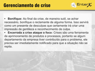Gerenciamento de crise
• Bonifique: Ao final da crise, de maneira sutil, se achar
necessário, bonifique o reclamante de alguma forma. Isso servirá
como um presente de desculpas que certamente irá criar uma
impressão de gentileza e reconhecimento de culpa.
• Encerrada a crise ataque o foco: Crises são uma ferramenta
de aprimoramento de produtos e processos, portanto se algum
departamento da empresa tiver contribuído para o problema, ele
precisa ser imediatamente notificado para que a situação não se
repita.
 