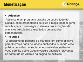 Monetização
• Adsense
Adsense é um programa gratuito de publicidade do
Google, onde proprietários de sites e blogs, podem gerar
receitas para o seu negócio através das exibições de
anúncios veiculados e resultados de pesquisa
personalizado.
• Youtube
O programa de parceria do Youtube tem como objetivo
gerar lucros a partir de vídeos publicados. Quando você
publica um vídeo no Youtube, é possível monetizá-lo.
Você permite que o Google veicule anúncios relevantes
ao conteúdo do vídeo e na página de exibição.
 
