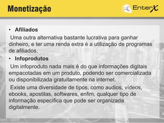 Monetização
• Afiliados
Uma outra alternativa bastante lucrativa para ganhar
dinheiro, e ter uma renda extra é a utilização de programas
de afiliados.
• Infoprodutos
Um infoproduto nada mais é do que informações digitais
empacotadas em um produto, podendo ser comercializada
ou disponibilizada gratuitamente na internet.
Existe uma diversidade de tipos, como audios, vídeos,
ebooks, apostilas, softwares, enfim, qualquer tipo de
informação específica que pode ser organizada
digitalmente.
 