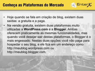 Conheça as Plataformas do Mercado
• Hoje quando se fala em criação de blog, existem duas
saídas: a gratuita e a paga.
• Na versão gratuita, existem duas plataformas muito
utilizadas a WordPress.com e a Blogger. Ambas
oferecem praticamente as mesmas funcionalidades, mas
quando você desejar sair destas plataformas, o Blogger é o
mais engessado. Nestas duas opções você não paga para
hospedar o seu blog, e ele fica em um endereço como
http://meublog.wordpress.com ou
http://meublog.blogger.com.
 