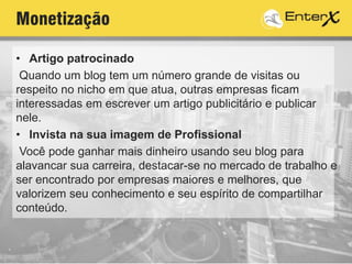 Monetização
• Artigo patrocinado
Quando um blog tem um número grande de visitas ou
respeito no nicho em que atua, outras empresas ficam
interessadas em escrever um artigo publicitário e publicar
nele.
• Invista na sua imagem de Profissional
Você pode ganhar mais dinheiro usando seu blog para
alavancar sua carreira, destacar-se no mercado de trabalho e
ser encontrado por empresas maiores e melhores, que
valorizem seu conhecimento e seu espírito de compartilhar
conteúdo.
 