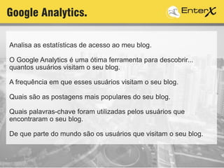 Analisa as estatísticas de acesso ao meu blog.
O Google Analytics é uma ótima ferramenta para descobrir...
quantos usuários visitam o seu blog.
A frequência em que esses usuários visitam o seu blog.
Quais são as postagens mais populares do seu blog.
Quais palavras-chave foram utilizadas pelos usuários que
encontraram o seu blog.
De que parte do mundo são os usuários que visitam o seu blog.
Google Analytics.
 