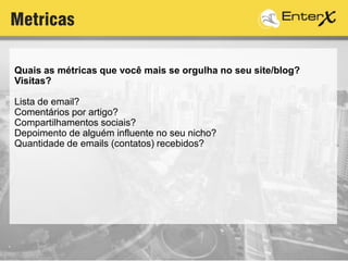 Quais as métricas que você mais se orgulha no seu site/blog?
Visitas?
Lista de email?
Comentários por artigo?
Compartilhamentos sociais?
Depoimento de alguém influente no seu nicho?
Quantidade de emails (contatos) recebidos?
Metricas
 