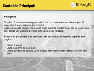 Navegação
Simples. O tempo de navegação médio de um usuário no seu site é a jato. (8
segundos é a sua primeira impressão).
Logo, se ele não souber como você pode ajudá-lo rapidamente, ele irá deixar seu
site, sendo um visitante perdido para você e seu negócio.
Essas são perguntas que precisam ser respondidas logo no topo da sua
página
• Quem é você?
• Qual é o nome do seu blog?
• Quais dúvidas do usuário você precisa tirar nesse exato momento sobre seu
site?
Conteúdo Principal:
 