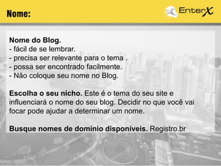Nome do Blog.
- fácil de se lembrar.
- precisa ser relevante para o tema .
- possa ser encontrado facilmente.
- Não coloque seu nome no Blog.
Escolha o seu nicho. Este é o tema do seu site e
influenciará o nome do seu blog. Decidir no que você vai
focar pode ajudar a determinar um nome.
Busque nomes de domínio disponíveis. Registro.br
Nome:
 