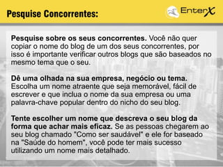 Pesquise sobre os seus concorrentes. Você não quer
copiar o nome do blog de um dos seus concorrentes, por
isso é importante verificar outros blogs que são baseados no
mesmo tema que o seu.
Dê uma olhada na sua empresa, negócio ou tema.
Escolha um nome atraente que seja memorável, fácil de
escrever e que inclua o nome da sua empresa ou uma
palavra-chave popular dentro do nicho do seu blog.
Tente escolher um nome que descreva o seu blog da
forma que achar mais eficaz. Se as pessoas chegarem ao
seu blog chamado "Como ser saudável" e ele for baseado
na "Saúde do homem", você pode ter mais sucesso
utilizando um nome mais detalhado.
Pesquise Concorrentes:
 